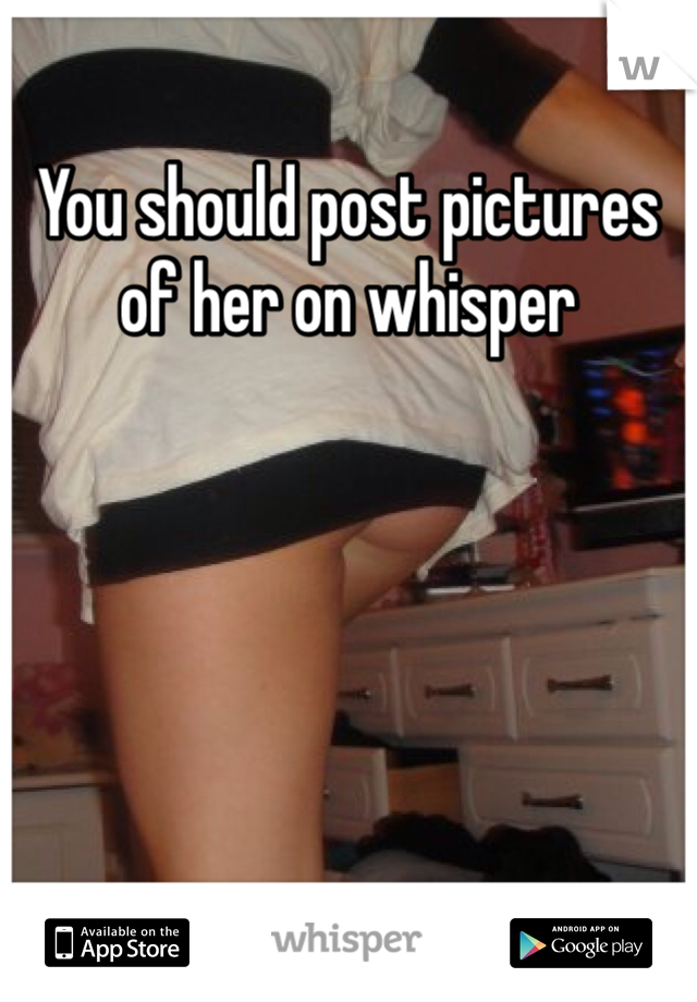 You should post pictures of her on whisper