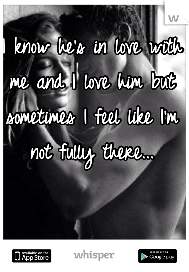 I know he's in love with me and I love him but sometimes I feel like I'm not fully there...
