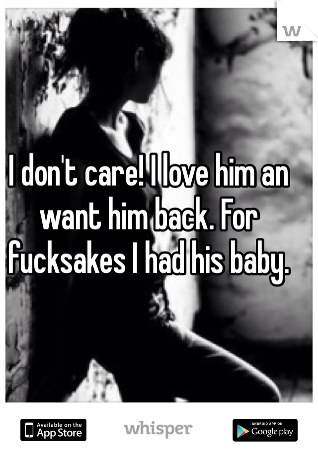 I don't care! I love him an want him back. For fucksakes I had his baby. 