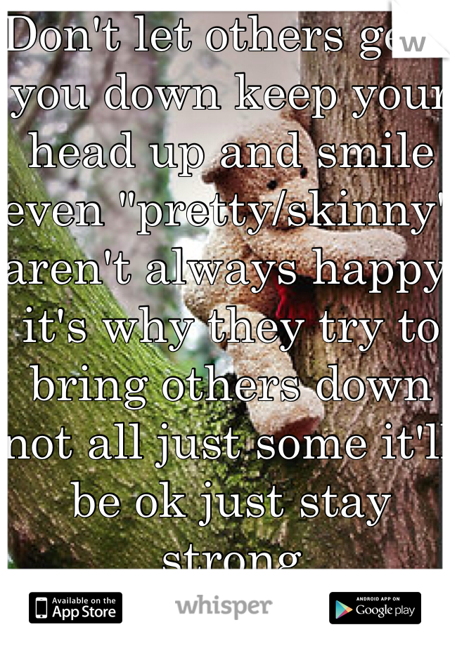 Don't let others gets you down keep your head up and smile even "pretty/skinny" aren't always happy it's why they try to bring others down not all just some it'll be ok just stay strong