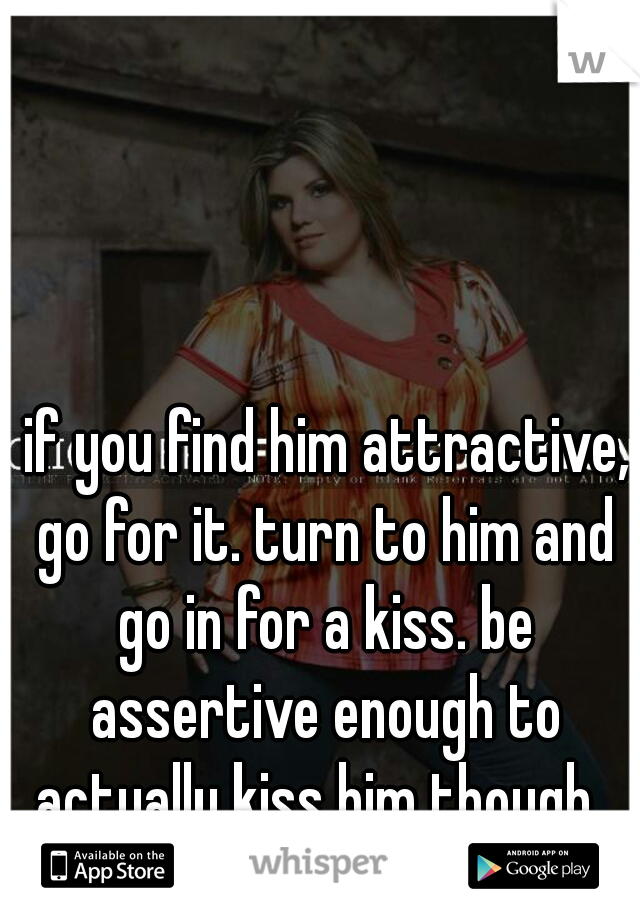  if you find him attractive, go for it. turn to him and go in for a kiss. be assertive enough to actually kiss him though. 