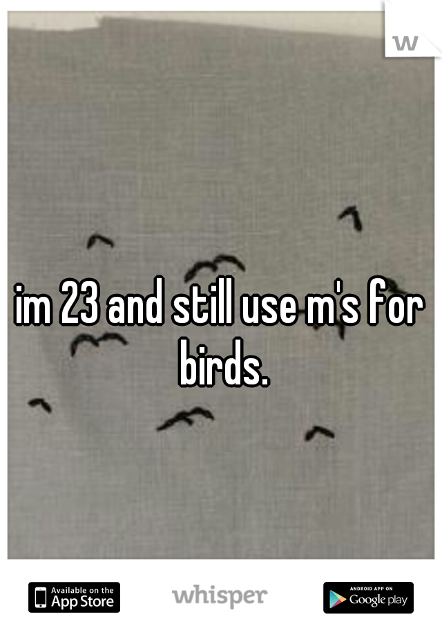 im 23 and still use m's for birds.