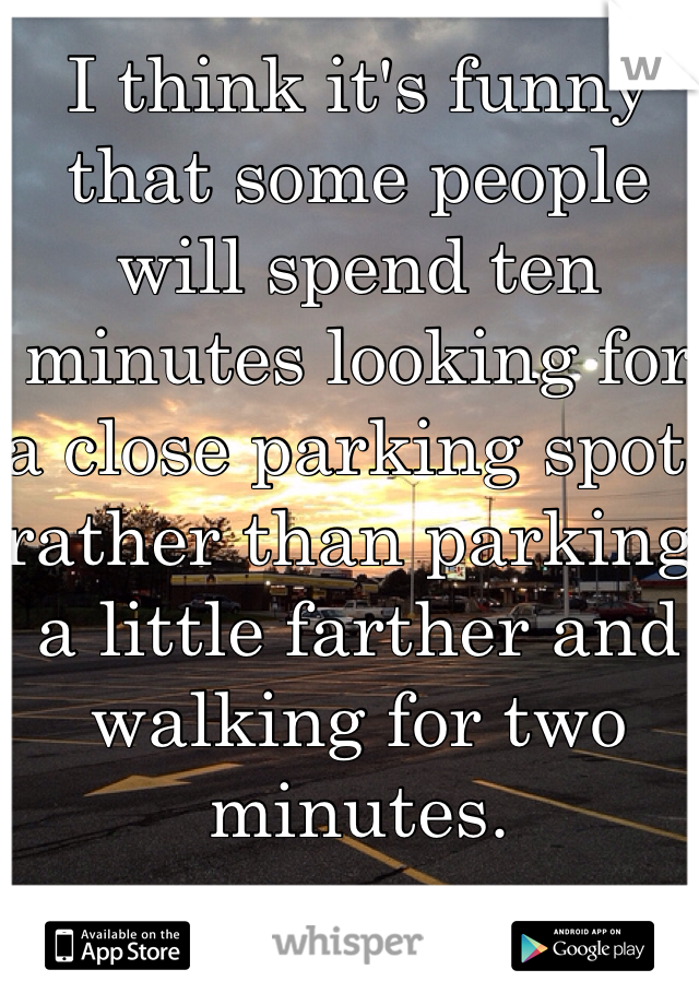 I think it's funny that some people will spend ten minutes looking for a close parking spot, rather than parking a little farther and walking for two minutes. 