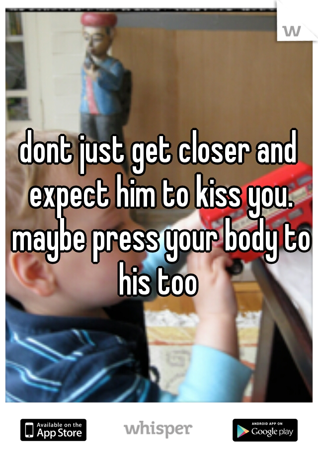 dont just get closer and expect him to kiss you. maybe press your body to his too 