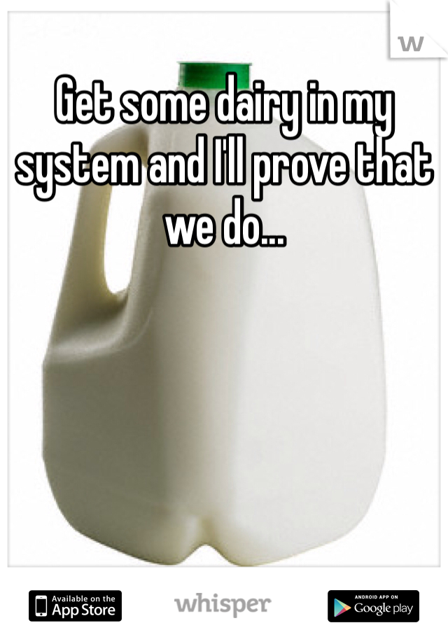 Get some dairy in my system and I'll prove that we do...