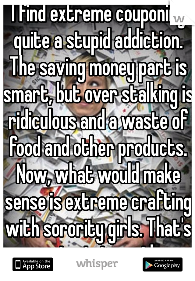 I find extreme couponing quite a stupid addiction. The saving money part is smart, but over stalking is ridiculous and a waste of food and other products. 
Now, what would make sense is extreme crafting with sorority girls. That's entertainment! 