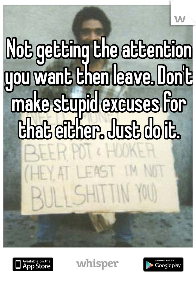 Not getting the attention you want then leave. Don't make stupid excuses for that either. Just do it.