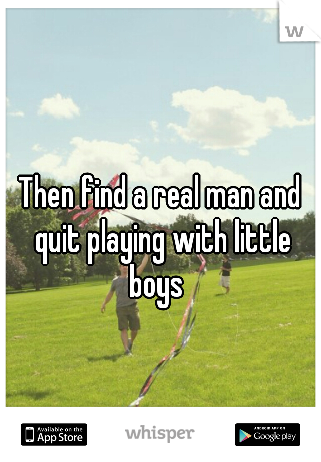 Then find a real man and quit playing with little boys  