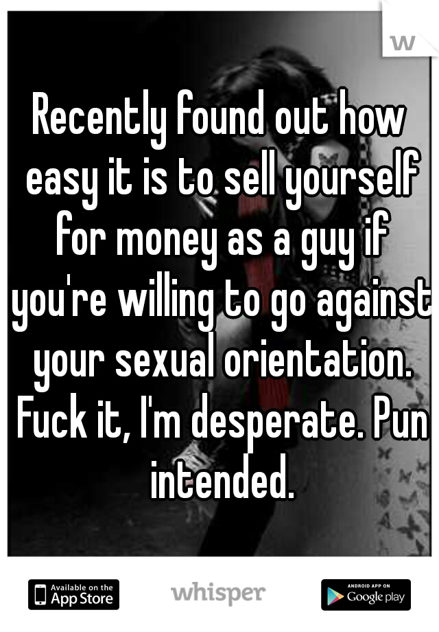 Recently found out how easy it is to sell yourself for money as a guy if you're willing to go against your sexual orientation. Fuck it, I'm desperate. Pun intended.