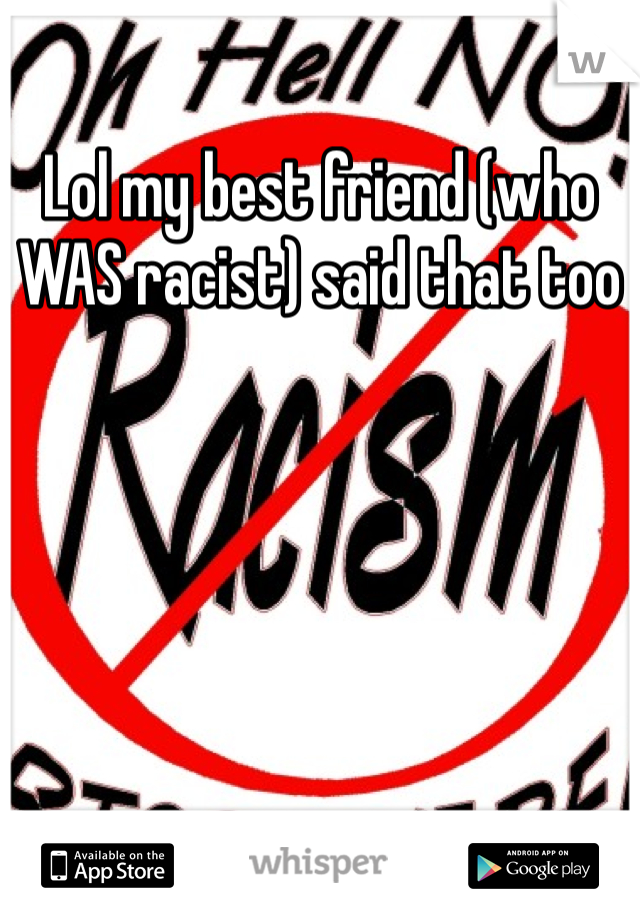 Lol my best friend (who WAS racist) said that too 