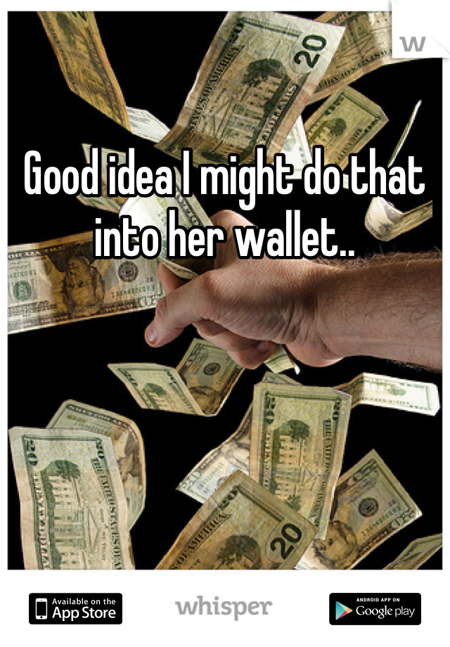 Good idea I might do that into her wallet..