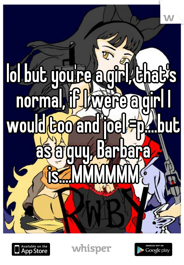 lol but you're a girl, that's normal, if I were a girl I would too and joel =p....but as a guy, Barbara is....MMMMMM
