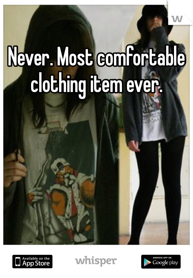 Never. Most comfortable clothing item ever.