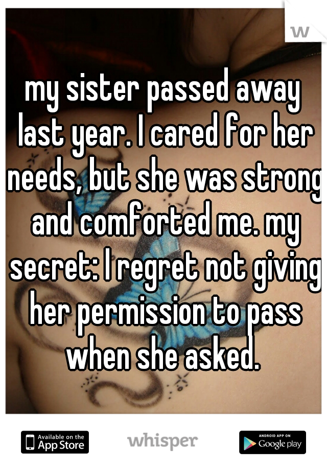 my sister passed away last year. I cared for her needs, but she was strong and comforted me. my secret: I regret not giving her permission to pass when she asked. 