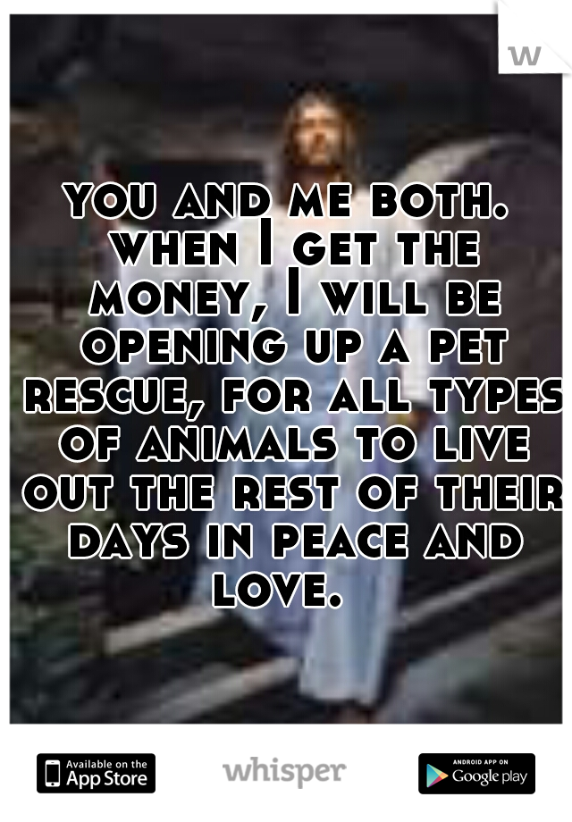 you and me both. when I get the money, I will be opening up a pet rescue, for all types of animals to live out the rest of their days in peace and love.  