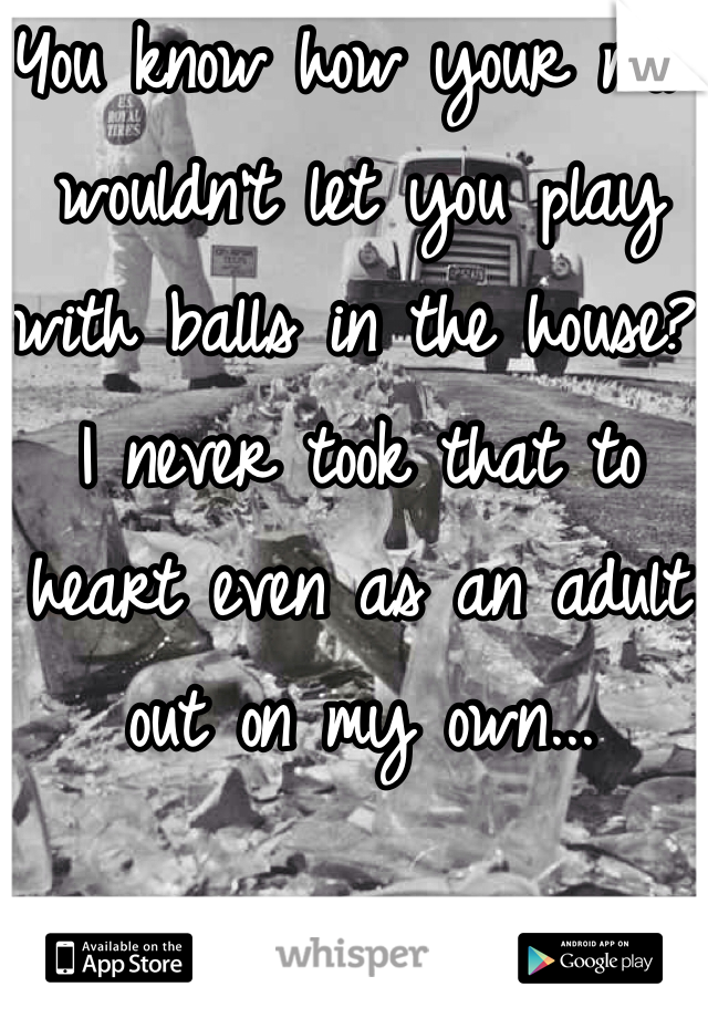 You know how your mom wouldn't let you play with balls in the house?  I never took that to heart even as an adult out on my own...