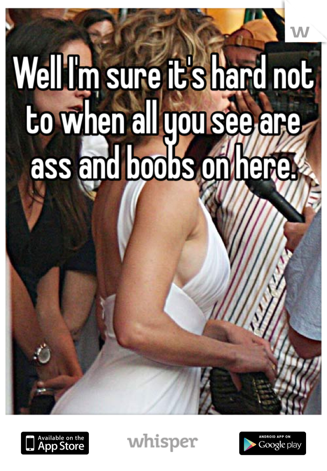Well I'm sure it's hard not to when all you see are ass and boobs on here. 