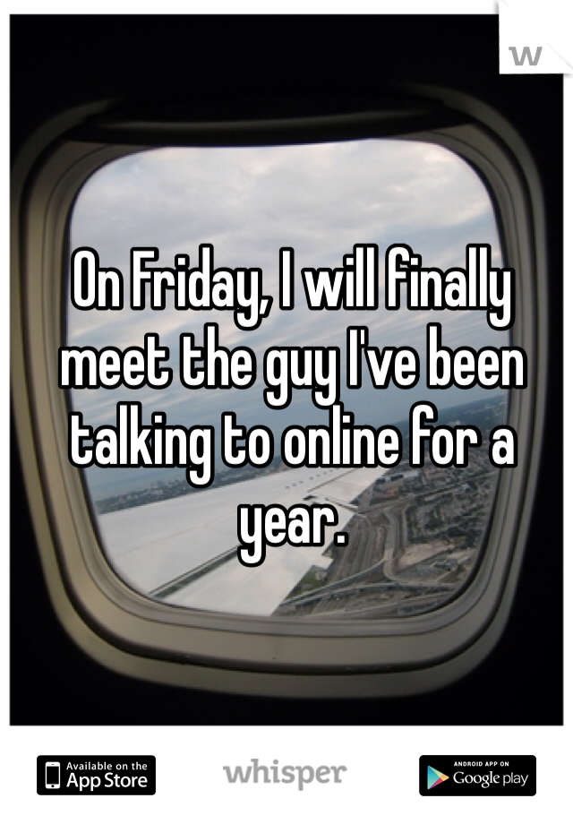 On Friday, I will finally meet the guy I've been talking to online for a year.