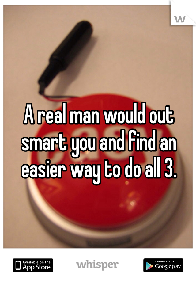 A real man would out smart you and find an easier way to do all 3. 