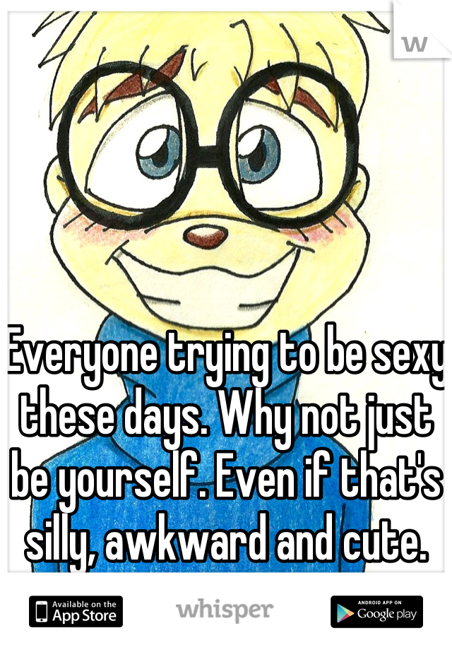 Everyone trying to be sexy these days. Why not just be yourself. Even if that's silly, awkward and cute. 