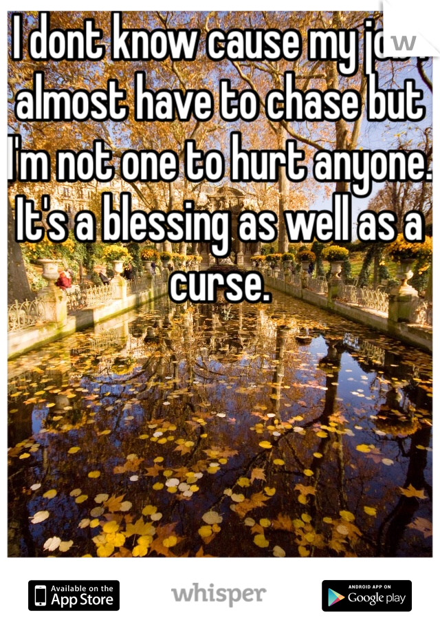 I dont know cause my job I almost have to chase but I'm not one to hurt anyone. It's a blessing as well as a curse.