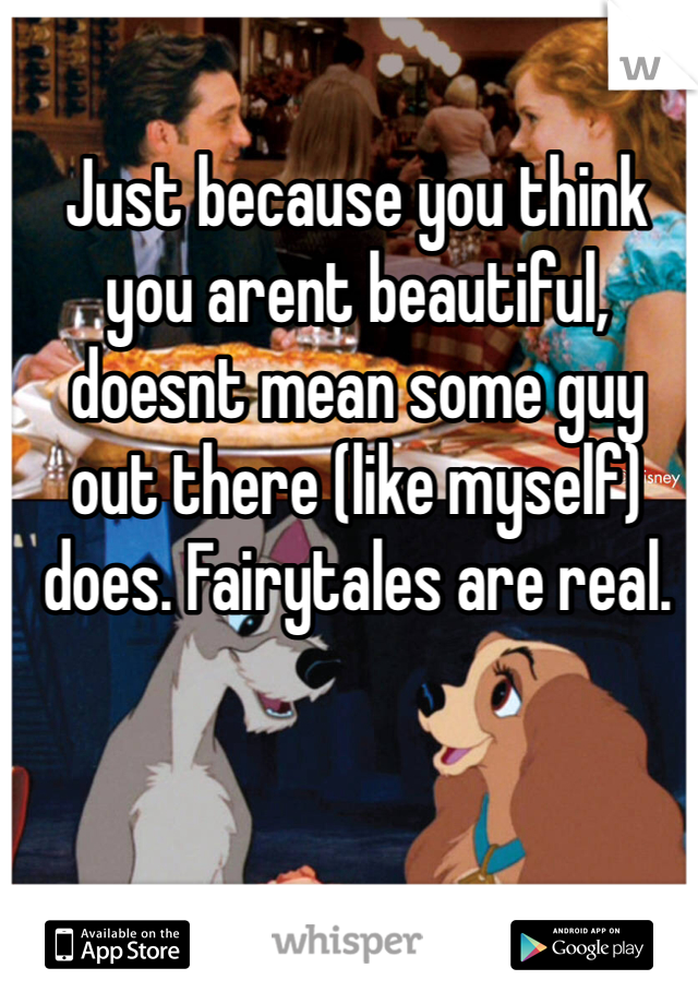 Just because you think you arent beautiful, doesnt mean some guy out there (like myself) does. Fairytales are real.