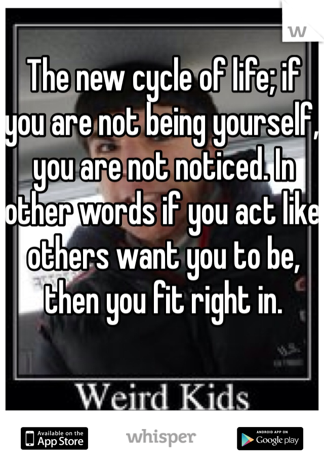 The new cycle of life; if you are not being yourself, you are not noticed. In other words if you act like others want you to be, then you fit right in.