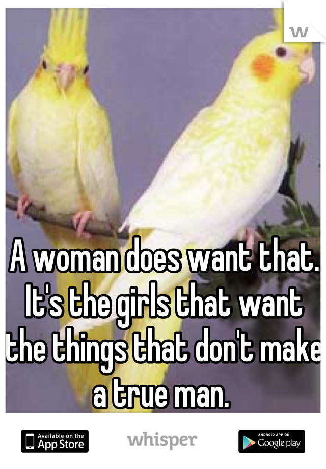 A woman does want that. It's the girls that want the things that don't make a true man. 