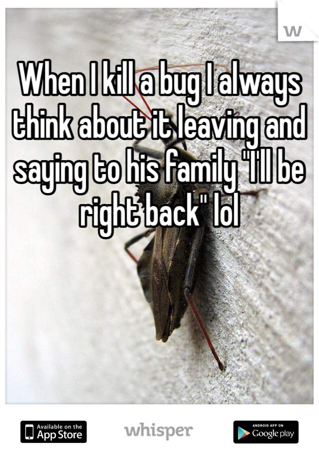 When I kill a bug I always think about it leaving and saying to his family "I'll be right back" lol