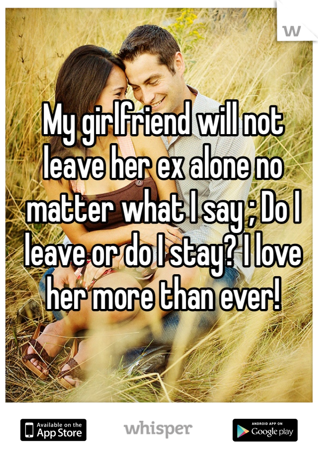My girlfriend will not leave her ex alone no matter what I say ; Do I leave or do I stay? I love her more than ever!
