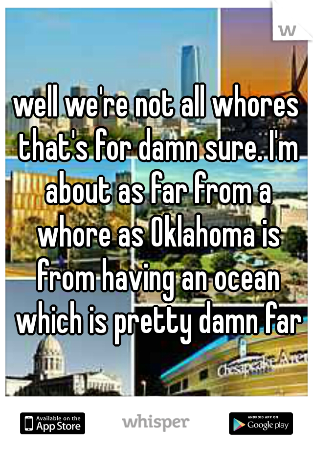 well we're not all whores that's for damn sure. I'm about as far from a whore as Oklahoma is from having an ocean which is pretty damn far