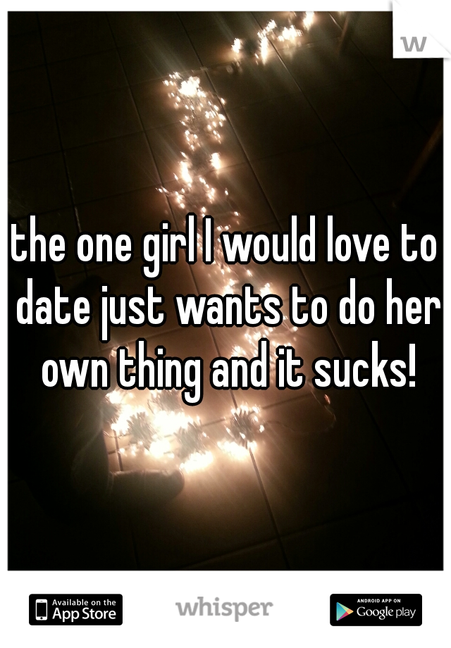 the one girl I would love to date just wants to do her own thing and it sucks!