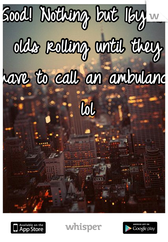 Good! Nothing but 16year olds rolling until they have to call an ambulance lol