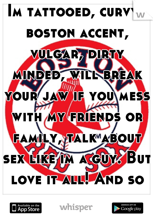 Im tattooed, curvy, boston accent, vulgar, dirty minded, will break your jaw if you mess with my friends or family, talk about sex like im a guy. But love it all! And so does my man.