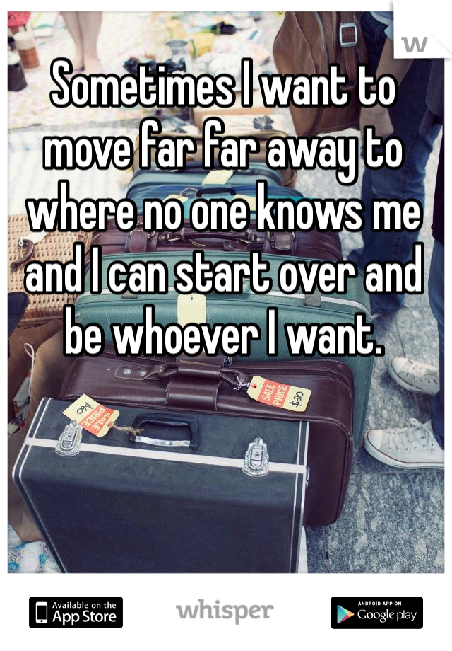 Sometimes I want to move far far away to where no one knows me and I can start over and be whoever I want.