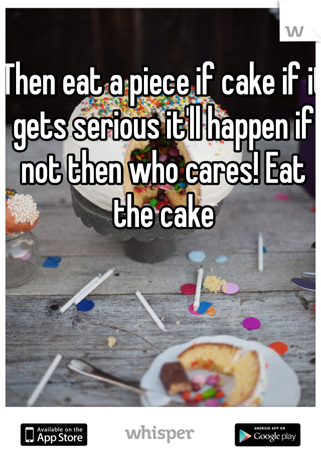 Then eat a piece if cake if it gets serious it'll happen if not then who cares! Eat the cake