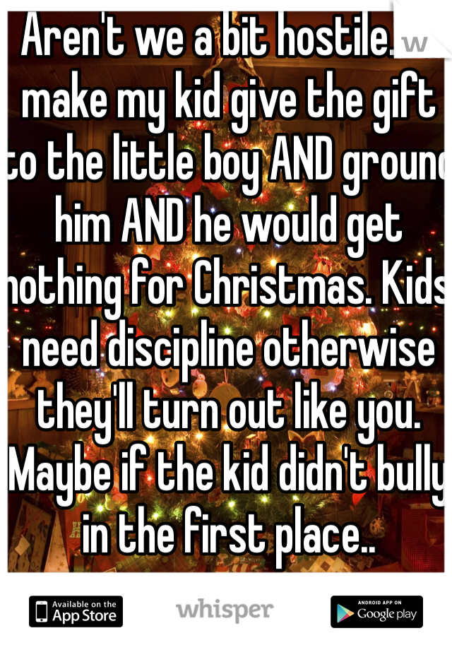 Aren't we a bit hostile. I'd make my kid give the gift to the little boy AND ground him AND he would get nothing for Christmas. Kids need discipline otherwise they'll turn out like you. Maybe if the kid didn't bully in the first place..