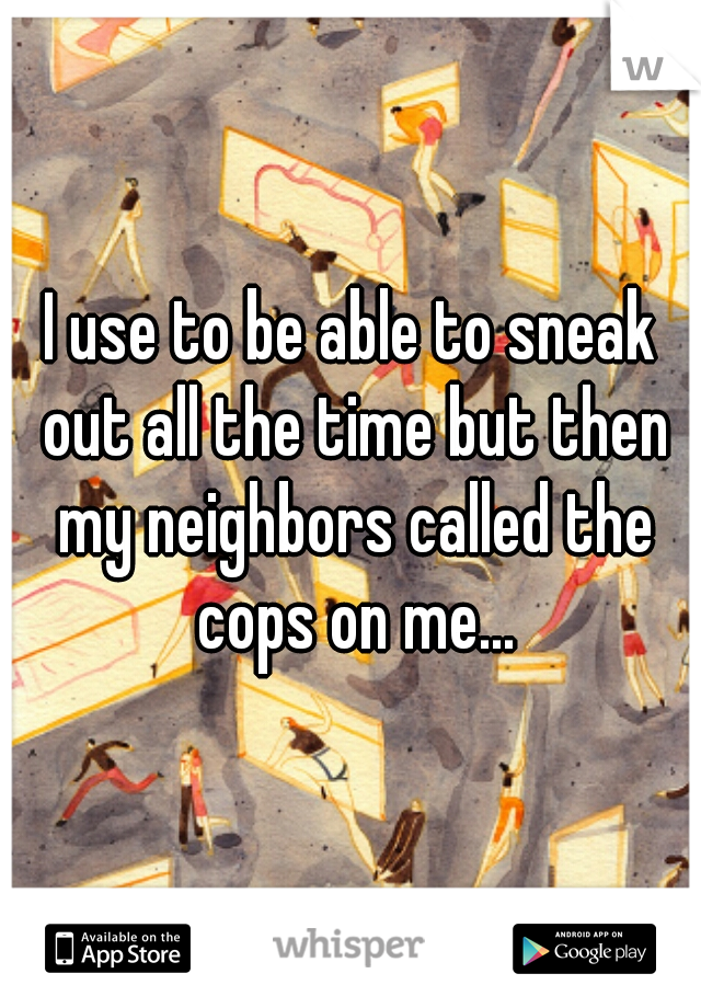 I use to be able to sneak out all the time but then my neighbors called the cops on me...