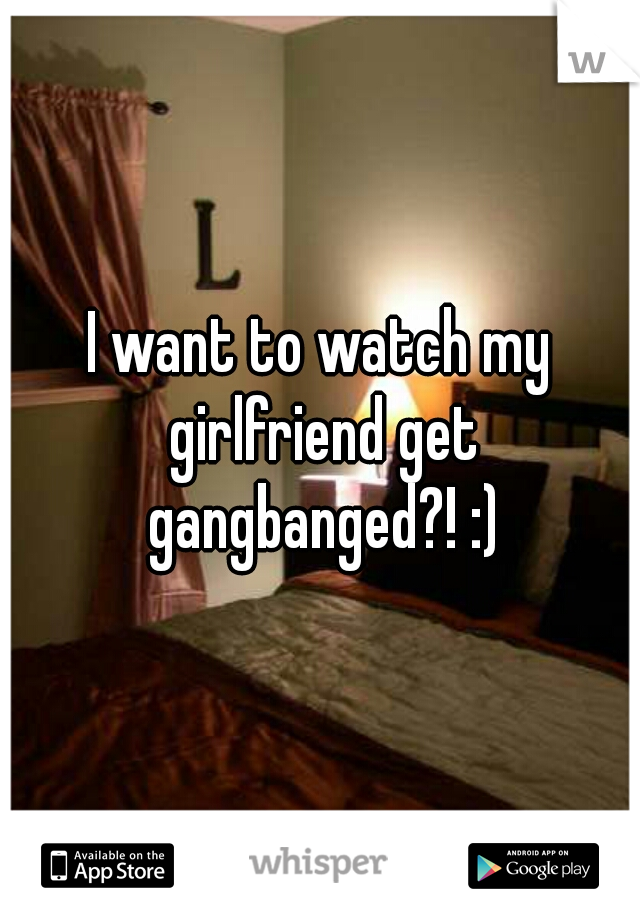 I want to watch my girlfriend get gangbanged?! :)