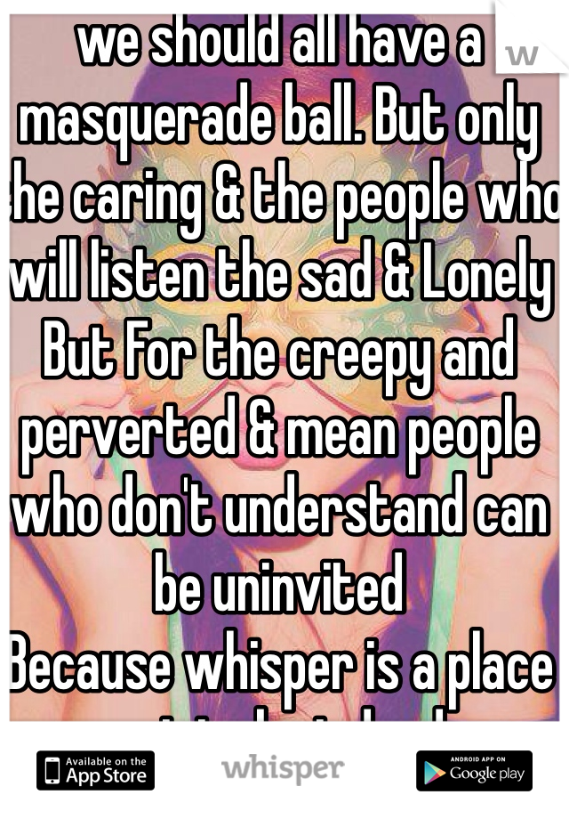 we should all have a masquerade ball. But only the caring & the people who will listen the sad & Lonely 
But For the creepy and perverted & mean people who don't understand can be uninvited 
Because whisper is a place not to be judged 