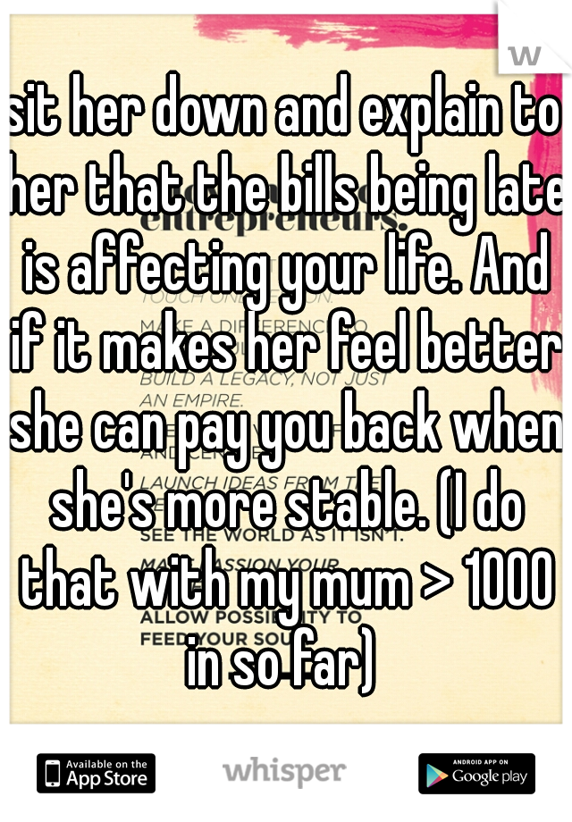 sit her down and explain to her that the bills being late is affecting your life. And if it makes her feel better she can pay you back when she's more stable. (I do that with my mum > 1000 in so far) 