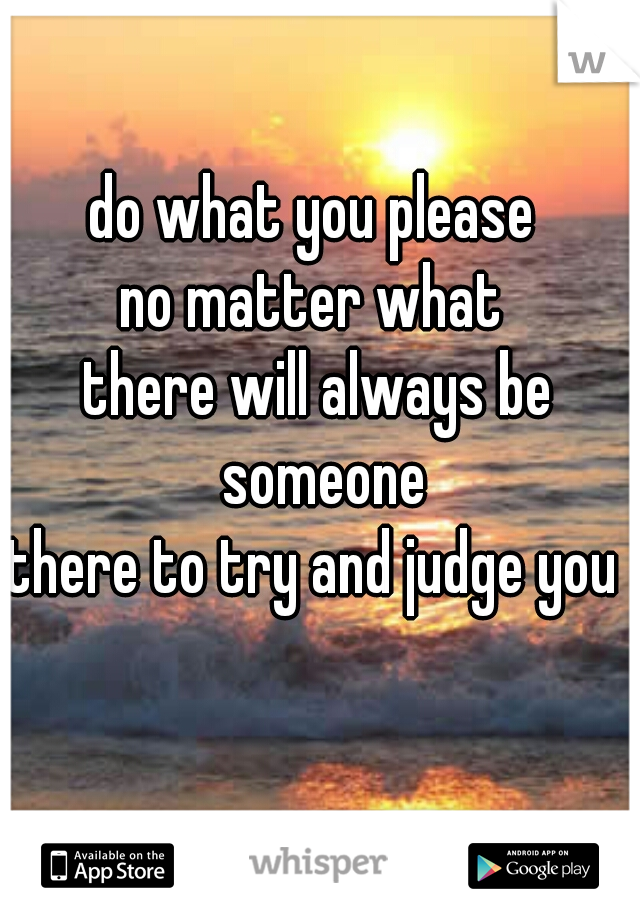 do what you please 
no matter what 
there will always be someone
there to try and judge you 