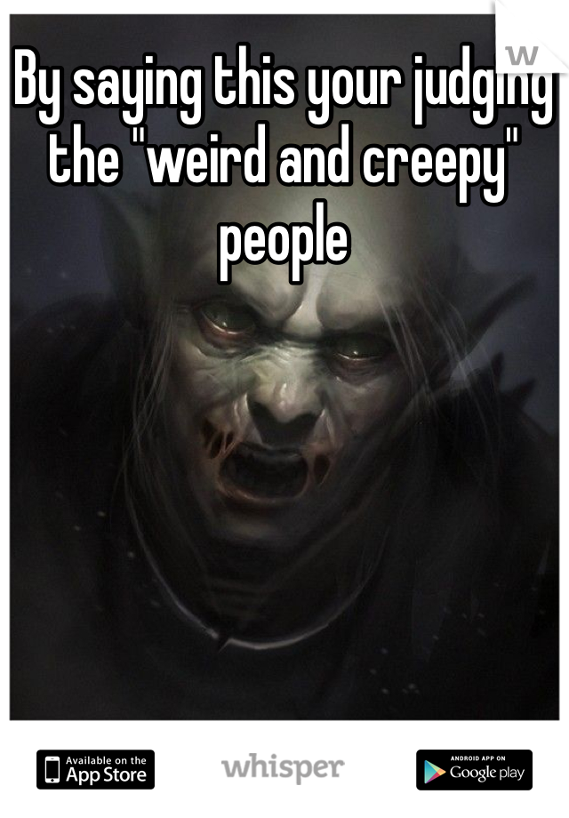 By saying this your judging the "weird and creepy" people