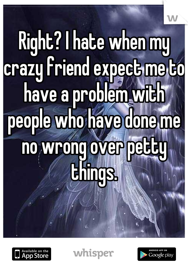 Right? I hate when my crazy friend expect me to have a problem with people who have done me no wrong over petty things.