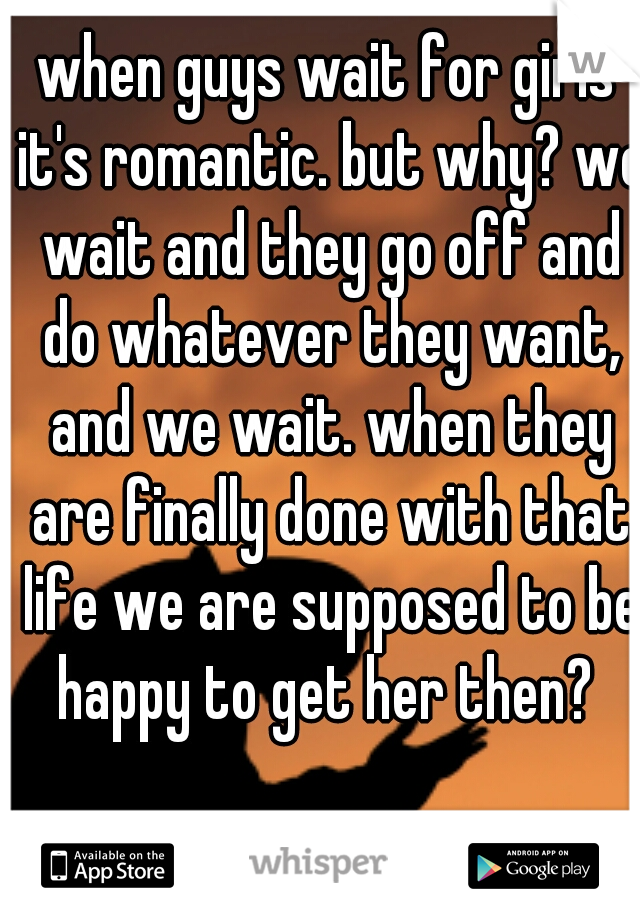 when guys wait for girls it's romantic. but why? we wait and they go off and do whatever they want, and we wait. when they are finally done with that life we are supposed to be happy to get her then? 