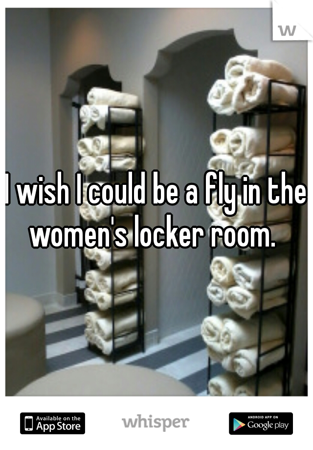 I wish I could be a fly in the women's locker room.  