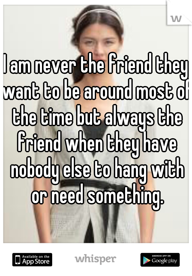 I am never the friend they want to be around most of the time but always the friend when they have nobody else to hang with or need something.