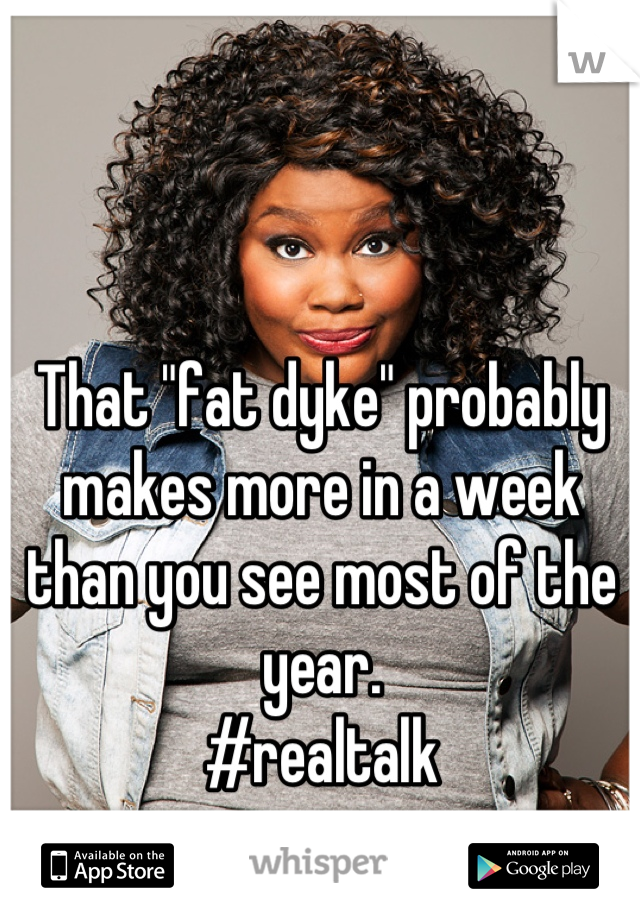 That "fat dyke" probably makes more in a week than you see most of the year.
#realtalk