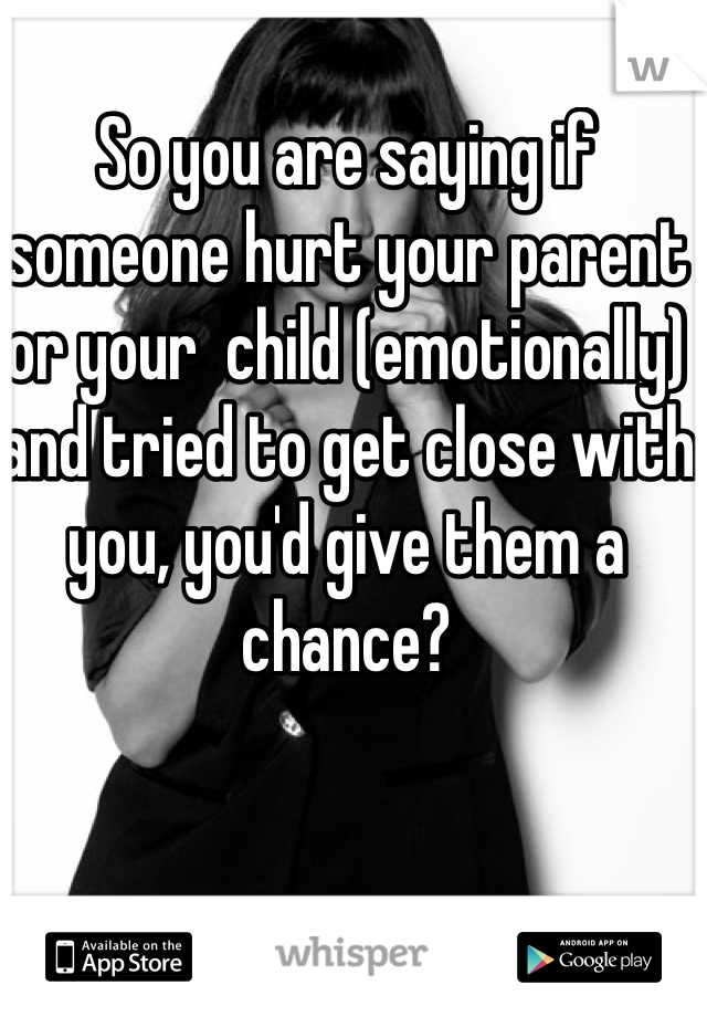So you are saying if someone hurt your parent or your  child (emotionally) and tried to get close with you, you'd give them a chance? 