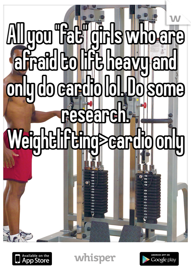 All you "fat" girls who are afraid to lift heavy and only do cardio lol. Do some research. 
Weightlifting>cardio only 